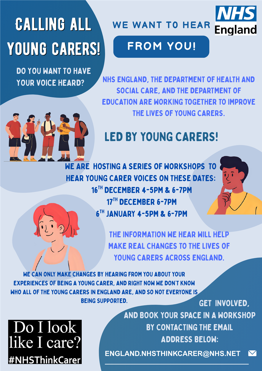 Calling all young carers! Do you want to have your voice heard? We want to hear from you. NHS England, the department of health and social care, and the department of education are working together to improve the lives of young carers. Led by young carers! We are hosting a series of workshops to hear young carer voices on these dates: 16th December 4-5pm & 6-7pm, 17th December 6-7pm, 6th January 4-5pm & 6-7pm. The information we hear will help make real changes to the lives of young carers across England. We can only make changes by hearing from you about your experiences of being a young carer, and right now we don't know who all of the young carers in England are.. and so not everyone's being supported. Get involved, and book your space in a workshop by contacting the email address: england.mhsthinkcarer@nhs.net